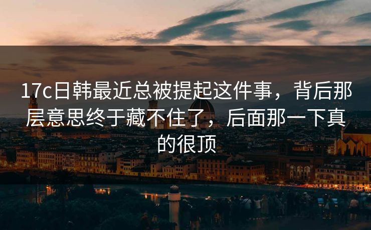 <strong>17C</strong>日韩最近总被提起这件事，背后那层意思终于藏不住了，后面那一下真的很顶